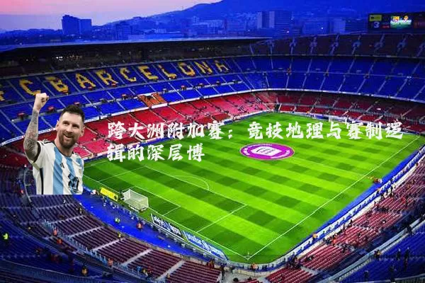 跨大洲附加赛:竞技地理与赛制逻辑的深层博弈